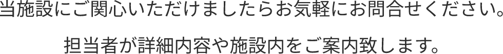 当施設にご関心いただけましたらお気軽にお問合せください。担当者が詳細内容や施設内をご案内致します。