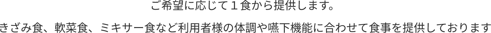 ご希望に応じて１食から提供します。きざみ食、軟菜食、ミキサー食など利用者様の体調や嚥下機能に合わせて食事を提供しております