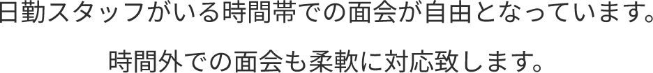 日勤スタッフがいる時間帯での面会が自由となっています。時間外での面会も柔軟に対応致します。