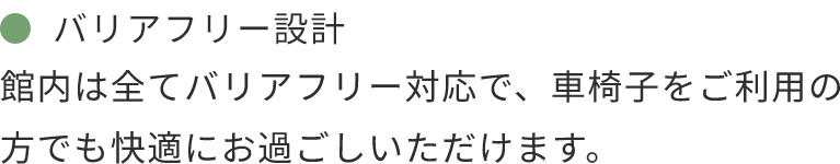 バリアフリー設計 館内は全てバリアフリー対応で、車椅子をご利用の方でも快適にお過ごしいただけます。