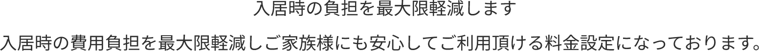 入居時の負担を最大限軽減します 入居時の費用負担を最大限軽減しご家族様にも安心してご利用頂ける料金設定になっております。