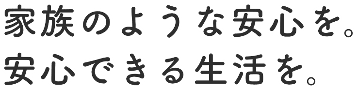 家族のような安心を、安心できる生活を。