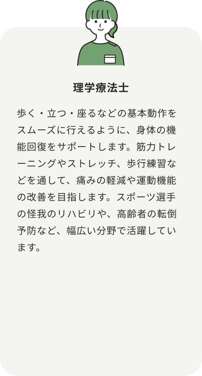 理学療法士 歩く・立つ・座るなどの基本動作をスムーズに行えるように、身体の機能回復をサポートします。筋力トレーニングやストレッチ、歩行練習などを通して、痛みの軽減や運動機能の改善を目指します。スポーツ選手の怪我のリハビリや、高齢者の転倒予防など、幅広い分野で活躍しています。