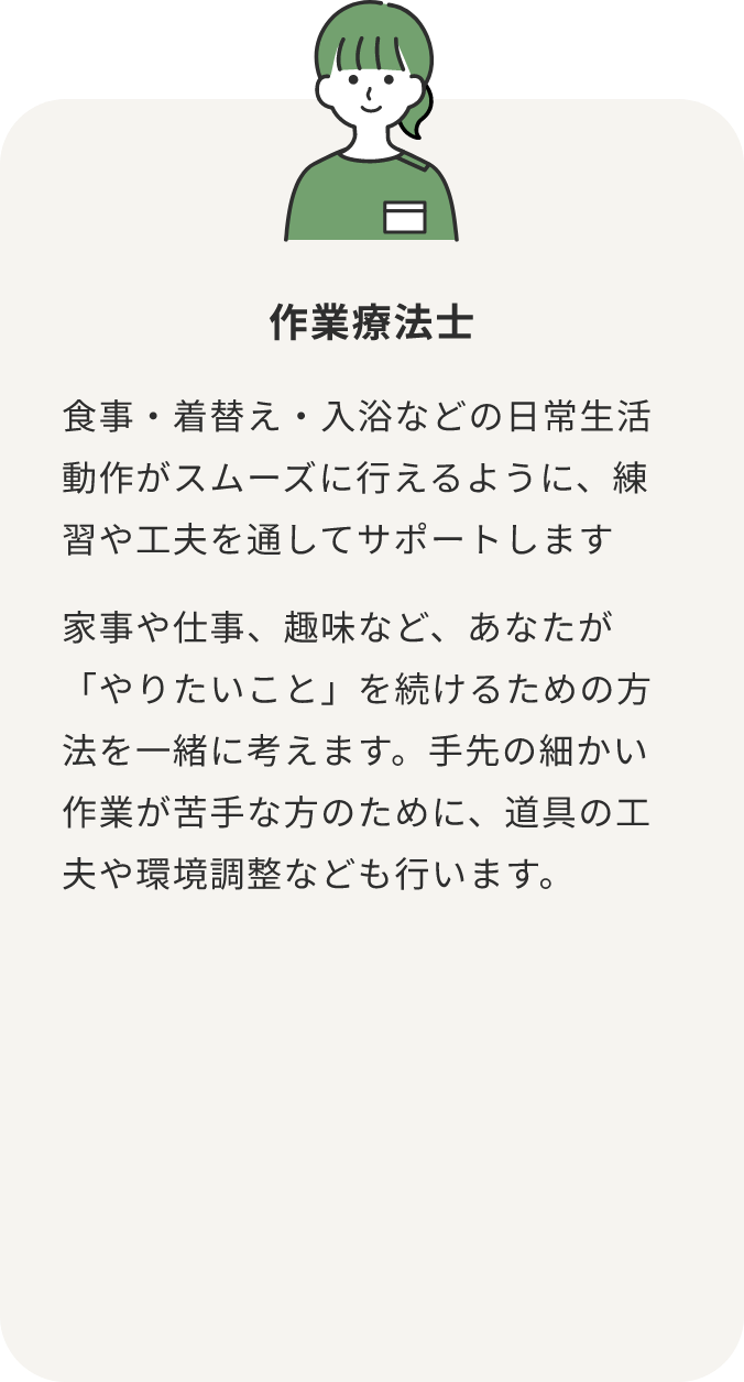 作業療法士 食事・着替え・入浴などの日常生活動作がスムーズに行えるように、練習や工夫を通してサポートします 家事や仕事、趣味など、あなたが「やりたいこと」を続けるための方法を一緒に考えます。手先の細かい作業が苦手な方のために、道具の工夫や環境調整なども行います。