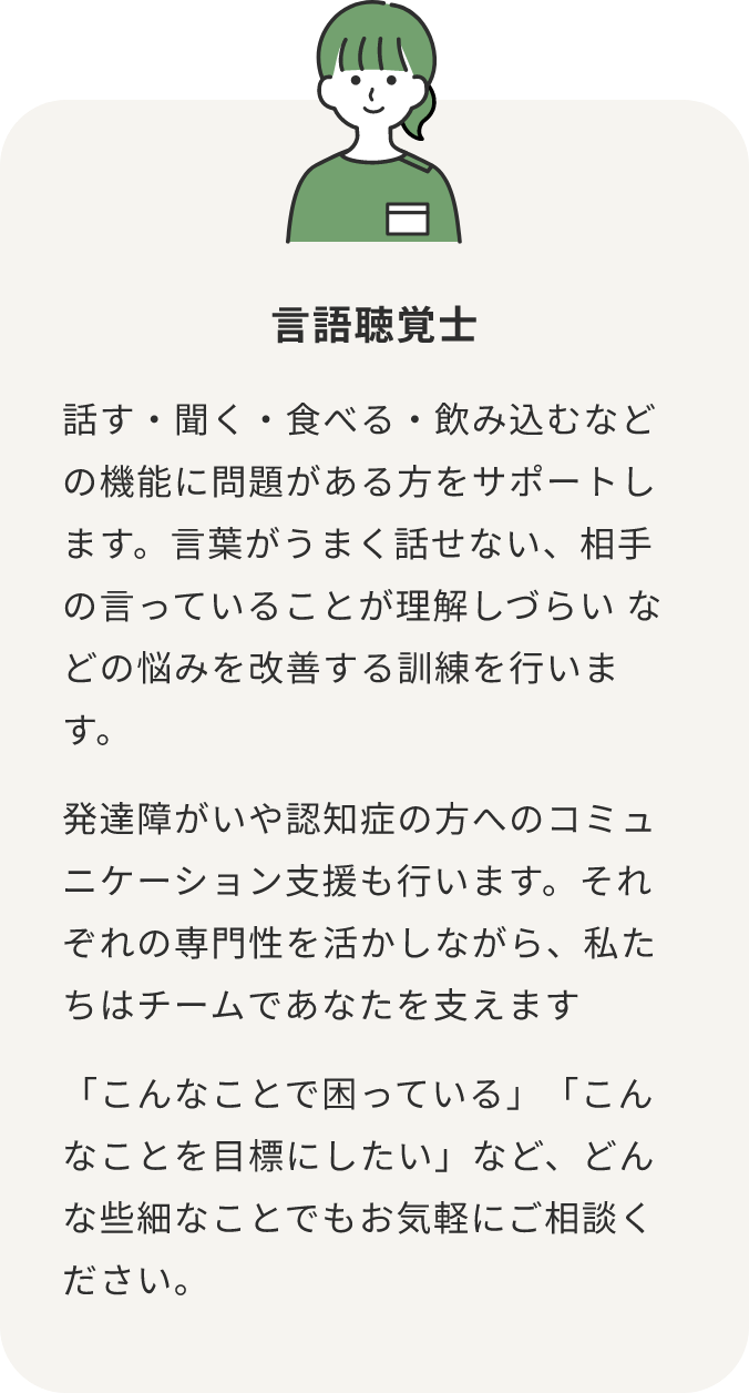 言語聴覚士 話す・聞く・食べる・飲み込むなどの機能に問題がある方をサポートします。言葉がうまく話せない、相手の言っていることが理解しづらい などの悩みを改善する訓練を行います。 発達障がいや認知症の方へのコミュニケーション支援も行います。それぞれの専門性を活かしながら、私たちはチームであなたを支えます 「こんなことで困っている」「こんなことを目標にしたい」など、どんな些細なことでもお気軽にご相談ください。