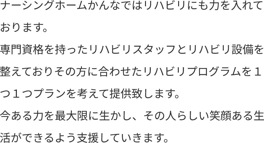 ナーシングホームかんなではリハビリにも力を入れております。専門資格を持ったリハビリスタッフとリハビリ設備を整えておりその方に合わせたリハビリプログラムを１つ１つプランを考えて提供致します。今ある力を最大限に生かし、その人らしい笑顔ある生活ができるよう支援していきます。