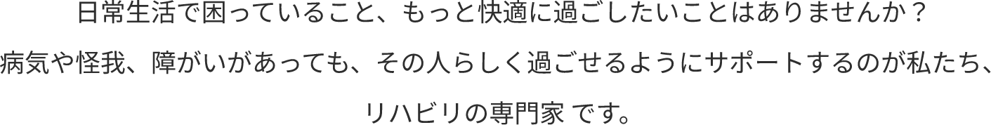 日常生活で困っていること、もっと快適に過ごしたいことはありませんか？病気や怪我、障がいがあっても、その人らしく過ごせるようにサポートするのが私たち、リハビリの専門家 です。