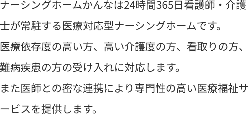 ナーシングホームかんなは24時間365日看護師・介護士が常駐する医療対応型ナーシングホームです。医療依存度の高い方、高い介護度の方、看取りの方、難病疾患の方の受け入れに対応します。また医師との密な連携により専門性の高い医療福祉サービスを提供します。